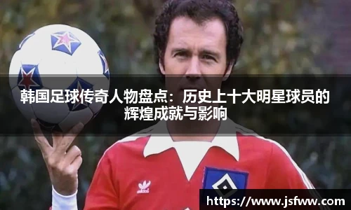 韩国足球传奇人物盘点：历史上十大明星球员的辉煌成就与影响