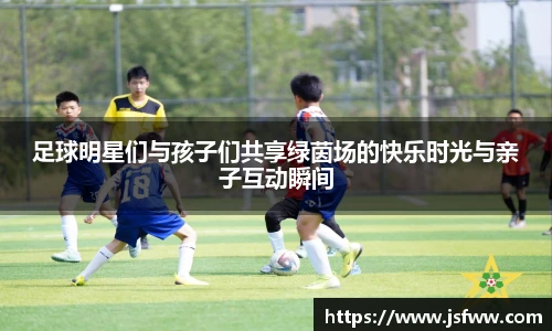 足球明星们与孩子们共享绿茵场的快乐时光与亲子互动瞬间